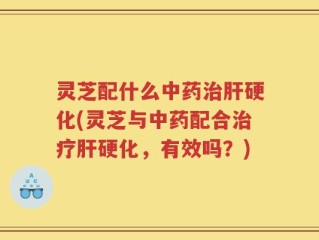 灵芝配什么中药治肝硬化(灵芝与中药配合治疗肝硬化，有效吗？)