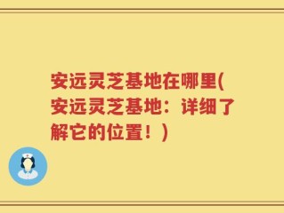 安远灵芝基地在哪里(安远灵芝基地：详细了解它的位置！)