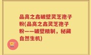 品高之鑫破壁灵芝孢子粉(品高之鑫灵芝孢子粉——破壁精制，秘藏自然生机)