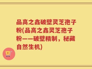 品高之鑫破壁灵芝孢子粉(品高之鑫灵芝孢子粉——破壁精制，秘藏自然生机)