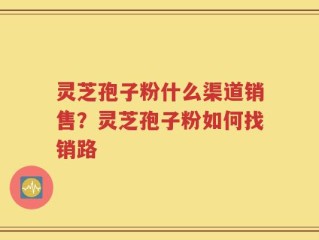灵芝孢子粉什么渠道销售？灵芝孢子粉如何找销路