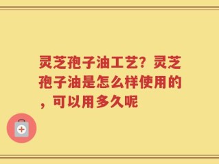 灵芝孢子油工艺？灵芝孢子油是怎么样使用的，可以用多久呢