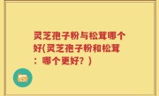 灵芝孢子粉与松茸哪个好(灵芝孢子粉和松茸：哪个更好？)