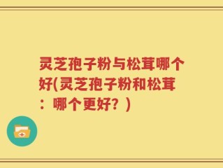 灵芝孢子粉与松茸哪个好(灵芝孢子粉和松茸：哪个更好？)