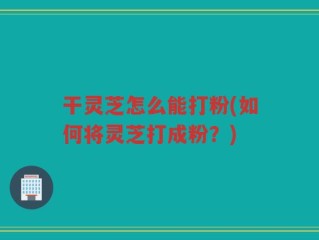 干灵芝怎么能打粉(如何将灵芝打成粉？)