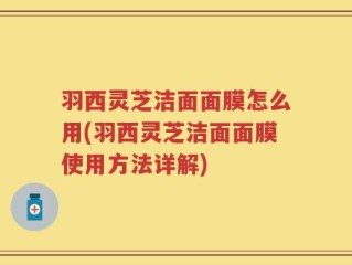 羽西灵芝洁面面膜怎么用(羽西灵芝洁面面膜使用方法详解)