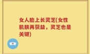 女人脸上长灵芝(女性肌肤再获益，灵芝也是关键)