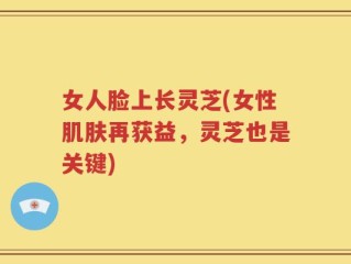 女人脸上长灵芝(女性肌肤再获益，灵芝也是关键)