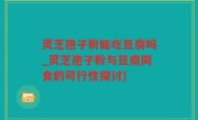 灵芝孢子粉能吃豆腐吗_灵芝孢子粉与豆腐同食的可行性探讨)