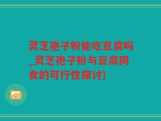 灵芝孢子粉能吃豆腐吗_灵芝孢子粉与豆腐同食的可行性探讨)