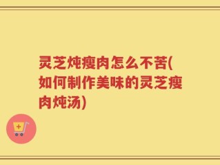 灵芝炖瘦肉怎么不苦(如何制作美味的灵芝瘦肉炖汤)