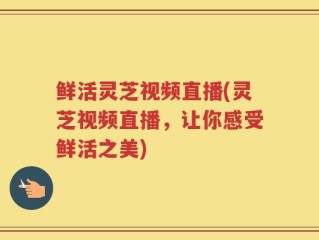 鲜活灵芝视频直播(灵芝视频直播，让你感受鲜活之美)