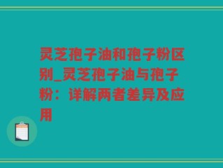 灵芝孢子油和孢子粉区别_灵芝孢子油与孢子粉：详解两者差异及应用