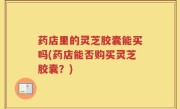 药店里的灵芝胶囊能买吗(药店能否购买灵芝胶囊？)
