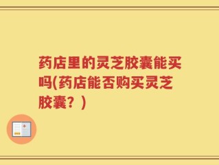 药店里的灵芝胶囊能买吗(药店能否购买灵芝胶囊？)