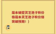 蕴本破壁灵芝孢子粉价格蕴本灵芝孢子粉价格突破预期！)