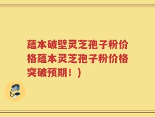 蕴本破壁灵芝孢子粉价格蕴本灵芝孢子粉价格突破预期！)