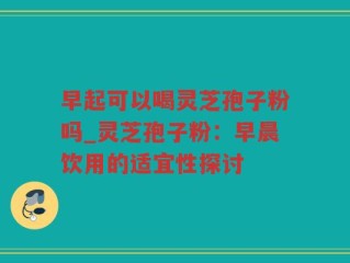 早起可以喝灵芝孢子粉吗_灵芝孢子粉：早晨饮用的适宜性探讨