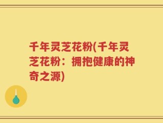 千年灵芝花粉(千年灵芝花粉：拥抱健康的神奇之源)