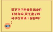 灵芝孢子粉能常温条件下储存吗(灵芝孢子粉可以在常温下保存吗？)
