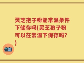 灵芝孢子粉能常温条件下储存吗(灵芝孢子粉可以在常温下保存吗？)