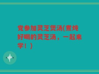 党参加灵芝煲汤(煮炖好喝的灵芝汤，一起来学！)