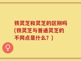 铁灵芝和灵芝的区别吗(铁灵芝与普通灵芝的不同点是什么？)