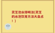 灵芝泡水得喝法(灵芝的水泡饮用方法大盘点！)