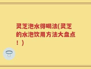 灵芝泡水得喝法(灵芝的水泡饮用方法大盘点！)