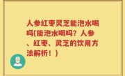 人参红枣灵芝能泡水喝吗(能泡水喝吗？人参、红枣、灵芝的饮用方法解析！)