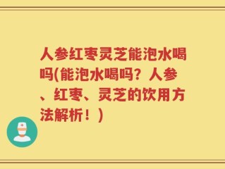 人参红枣灵芝能泡水喝吗(能泡水喝吗？人参、红枣、灵芝的饮用方法解析！)
