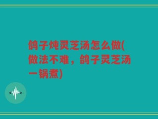 鸽子炖灵芝汤怎么做(做法不难，鸽子灵芝汤一锅煮)