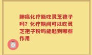 肺癌化疗能吃灵芝孢子吗？化疗期间可以吃灵芝孢子粉吗能起到哪些作用