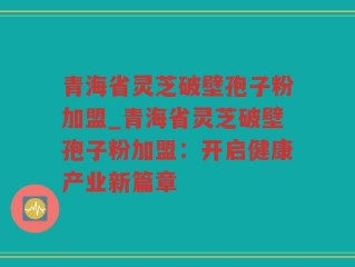 青海省灵芝破壁孢子粉加盟_青海省灵芝破壁孢子粉加盟：开启健康产业新篇章