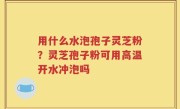 用什么水泡孢子灵芝粉？灵芝孢子粉可用高温开水冲泡吗