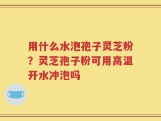 用什么水泡孢子灵芝粉？灵芝孢子粉可用高温开水冲泡吗