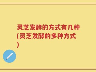 灵芝发酵的方式有几种(灵芝发酵的多种方式)