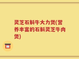 灵芝石斛牛大力煲(营养丰富的石斛灵芝牛肉煲)