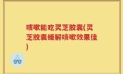 咳嗽能吃灵芝胶囊(灵芝胶囊缓解咳嗽效果佳)