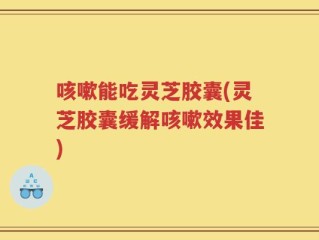 咳嗽能吃灵芝胶囊(灵芝胶囊缓解咳嗽效果佳)