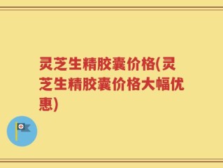 灵芝生精胶囊价格(灵芝生精胶囊价格大幅优惠)