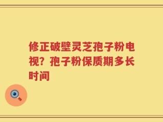修正破壁灵芝孢子粉电视？孢子粉保质期多长时间