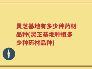 灵芝基地有多少种药材品种(灵芝基地种植多少种药材品种)