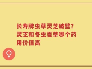 长寿牌虫草灵芝破壁？灵芝和冬虫夏草哪个药用价值高