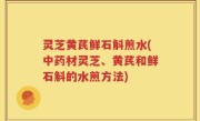 灵芝黄芪鲜石斛煎水(中药材灵芝、黄芪和鲜石斛的水煎方法)