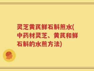 灵芝黄芪鲜石斛煎水(中药材灵芝、黄芪和鲜石斛的水煎方法)