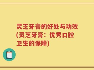 灵芝牙膏的好处与功效(灵芝牙膏：优秀口腔卫生的保障)