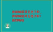 青瑟破壁灵芝孢子粉_青瑟破壁灵芝孢子粉：高效吸收