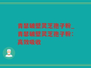 青瑟破壁灵芝孢子粉_青瑟破壁灵芝孢子粉：高效吸收