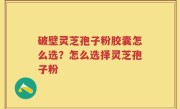 破壁灵芝孢子粉胶囊怎么选？怎么选择灵芝孢子粉